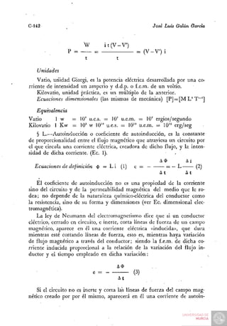C-142                                                ¿osé Luis Galán García


                       W         it(V-V')
                       — ^                    = (V-V) i


   Unidades
    Vatio, unidad. Giorgi, es la potencia eléctrica desarrollada por una co-
rriente de intensidad un amperio y d.d.p. o f.e.m. de un voltio.
    Kilovatio, unidad práctica, es un múltiplo de la anterior.
    Ecuaciones dimensionales (las mismas de mecánica) [P] — [M U T~']

   Equivalencia
Vatio     1 w — 10' u.e.s. — 10' u.e.m. = 10' ergios/segundo
Kilovatio 1 Kw = 10' w 10'" u.e.s. = 10" u.e.m. = 10" erg/seg
    § L.—Autoinducción o coeficiente de autoinducción, es la constante
de proporcionalidad entre el flujo magnético que atraviesa un circuito por
el que circula una corriente eléctrica, creadora de dicho flujo, y la inten-
sidad de dicha corriente. (Ec. 1).
                                                        A$          Ai
   Ecuaciones de definición $ = L i (1) e = —              = — L         (2)
                                                        At          At
    El coeficiente de autoinducción no es una propiedad de la corriente
sino del circuito y de la permeabilidad magnética del medio que le ro-
dea; no depende de la naturaleza químico-eléctrica del conductor como
la resistencia, sino de su forma y dimensiones (ver Ec. dimensional elec-
tromagnética).
    La ley de Neumann del electromagnetismo dice que si un conductor
eléctrico, cerrado en circuito, e inerte, corta líneas de fuerza de un campo
magnético, aparece en él una corriente eléctrica «inducida)), que dura
mientras esté cortando líneas de fuerza, esto es, mientras haya variación
de flujo magnético a través del conductor; siendo la f.e.m. de dicha co-
rriente inducida proporcional a la relación de la variación del flujo in-
ductor y el tiempo empleado en dicha variación:

                                      A$
                           e =               (3)
                                      ^^

    Si el circuito no es inerte y corta las líneas de fuerza del campo mag-
nético creado por por él mismo, aparecerá en él una corriente de autoin-
 