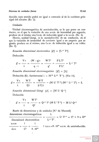 Sistemas de unidades fisica¿                                                        C-14á

ducción cuyo sentido podrá ser igual o contrario al de la corriente prin-
cipal del circuito. (Ec. 2).

   Unidades
   Unidad electromagnética de autoinducción, es la que posee un con-
ductor, en el que la variación de una u.e.m. de intensidad por segundo,
produce en sí mismo una f.e.m. de inducción igual a la u.e.m. (Ec. 2).
   Henrio, unidad Giorgi, es la autoinducción de un conductor, en el
que la variación de intensidad de corriente igual a un amperio por se-
gundo, produce en sí mismo, una f.e.m. de inducción igual a un voltio.
(Ec. 2).

   Ecuación dimensional electrostática [£ = [L""' T'']
   Deducción

                   Vt           (W : q ) t      WT"         FLT=
          £ =              =       ^— =                 =     •      = L-^ T^
                       i          q : t           q''        F L=

   Ecuación dimensional electromagnética                    [£ = [L]
   Deducción (Ec. fundamental i = M"'' L'-'^ T"-'). (Ver 11).

          Vt               WT            WT
  £=               =             =               = (M U T-=) ( M - ' L - ' T^) = L
           i               Qi          (iT)i

   Ecuación dimensional Giorgi                  [£ = [M L" Q~"]
   Deducción

                   Vt           W T=
          £ =                            = Q-' T (M U T-')        = MU       Q-^


   Razón de dimensiones y de unidades (N.° de Maxwell)
dimensiones electromagnéticas       L
                              =           = 'L'T-"- ^ C = 9 X Í0^°
  dimensiones electrostáticas    L~^ T^ .
  u.e.m                1          1
               =            =                 1 ú.e.s. = 9 . 10^° u.e.m. de autoinducción.
  u.e.s                e        9.10^°
 