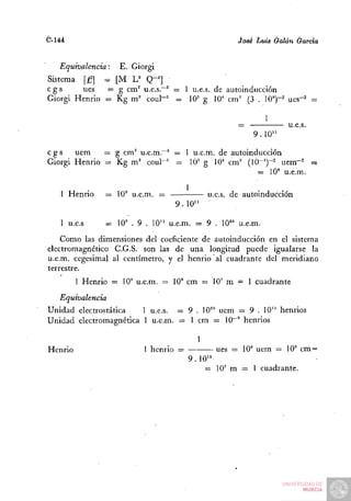 C-144                                                Jo8¿ Luis Galán Garda


   Equivalencia:      E. Giorgi
Sistema [£=] = [M U Q-']
cgs      ues  = g cm^ u.e.s."^ = 1 u.e.s. de autoinducción
Giorgi Henrio = Kg m ' coul-' = 10^ g 10' cm' (3 . 10")-^ ues-^ =

                                                              1
                                                     =            u.e.s.
                                                         9.10"

cgs    uem    = g cm^ u.e.m.~^ — 1 u.e.m. de autoinducción
Giorgi Henrio = Kg m' coul"' ^ (f g 10" cm' (IQ-')-" uem-^ =
                                                    = 10» u.e.m.

                                         1                  .    .,
   1 Henrio        = 10" u.e.m. =             u.e.s. de automducción
                                    9 . 10"
   1 u.e.s         = 10" . 9 . 10" u.e.m. = 9 . 10'" u.e.m.
    Como las dimensiones del coeficiente de autoinducción en el sistema
electromagnético C.G.S. son las de una longitud puede igualarse la
u.e.m. cegesimal al centímetro, y el henrio al cuadrante del meridiano
terrestre.
         1 Henrio = lO" u.e.m. = 10" cm = 10' m = 1 cuadrante
   Equivalencia
Unidad electrostática   1 u.e.s. = 9 . 10'° uem = 9 . 10" henrios
Unidad electromagnética 1 u.e.m. = 1 cm = 10""" henrios
                                           =


Henrio                      1 henrio =         ues = 10" uem = 10" cm =
                                         9.10"
                                             = 10' m = 1 cuadrante.
 