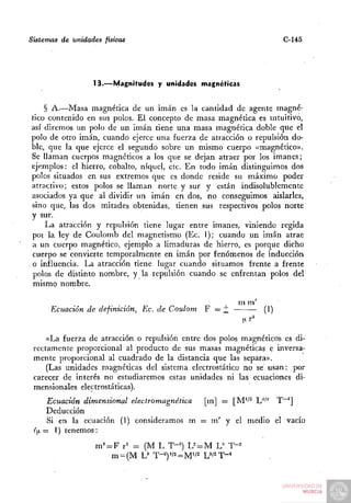Sistemas de unidades físicas                                         C-145




                  13.—Magnitudes y unidades magnéticas


     § A.—Masa magnética de un imán es la cantidad de agente magné-
 tico contenido en sus polos. El concepto de masa magnética es intuitivo,
 así diremos un polo de un imán tiene una masa magnética doble que el
 polo de otro imán, cuando ejerce una fuerza de atracción o repulsión do-
 ble, que la que ejerce el segundo sobre un mismo cuerpo «magnético».
 Se llaman cuerpos magnéticos a los que se dejan atraer por los imanes;
 ejemplos: el hierro, cobalto, níquel, etc. En todo imán distinguimos dos
 polos situados en sus extremos que es donde reside su máximo poder
 atractivo; estos polos se llaman norte y sur y están indisolublemente
 asociados ya que al dividir un imán en dos, no conseguimos aislarles,
 sino que, las dos mitades obtenidas, tienen sus respectivos polos norte
 y sur.
     I^a atracción y repulsión tiene lugar entre imanes, viniendo regida
  pot la ley de Coulomb del magnetismo (Ec. 1); cuando un imán atrae
  a un cuerpo magnético, ejemplo a limaduras de hierro, es porque dicho
  cuerpo se convierte temporalmente en imán por fenómenos de inducción
. o influencia. La atracción tiene lugar cuando situamos frente a frente
  polos de distinto nombre, y la repulsión cuando se enfrentan polos del
  mismo nombre.

                                                        m m'
      Ecuación de definición, Ec. de Coulom    F = j;          (1)


     «La fuerza de atracción o repulsión entre dos polos magnéticos es di-
 rectamente proporcional al producto de sus masas magnéticas e inversa-
 mente proporcional al cuadrado de la distancia que las separa».
     (Las unidades magnéticas del sistema electrostático no se usan; por
 carecer de interés no estudiaremos estas unidades ni las ecuaciones di-
 mensionales electrostáticas).
     Ecuación dimensional electromagnética [m] = [M'/^ U^'^ T~^]
     Deducción
     Si en la ecuación (1) consideramos m = m' y el medio el vacío
 (>.= 1) tenemos:
                   m^ = F r^ = (M L T-=) L^ = M L^ T-=
 