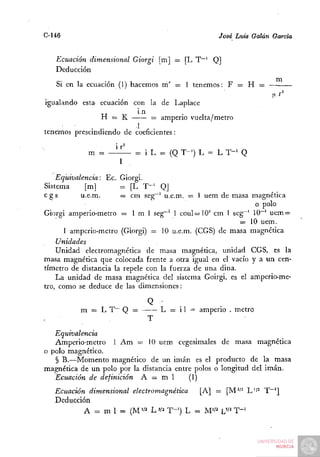 C-146                                              José Luis Galán Garda


   Ecuación dimensional Giorgi [m] = [L T~' Q]
   Deducción
   Si en la ecuación (1) hacemos m' = 1 tenemos: F = H =
                                                                  ,xr^
igualando esta ecuación con la de Laplace
                           1n
                H = K         = amperio vuelta/metro
             . .          1    .
tenemos prescindiendo de coeficientes:

            m = — ü - = i L - (Q T-') L = L T - ' Q
                  1

    Equivalencia: Ec. Giorgi.
Sistema      [m]      = [L T " ' Q]
cgs         u.e.m.    — cm seg~^ u.e.m. = 1 uem de masa magnética
                                                          o polo
Giorgi amperio-metro = 1 m 1 seg~' 1 coul=10" cm 1 seg^' 10~' uem =
                                                      = 10 uem.
      1 amperio-metro (Giorgi) = 10 u.e.m. (CGS) de masa magnética
    Unidades
    unidad electromagnética de masa magnética, unidad CGS, es la
masa magnética que colocada frente a otra igual en el vacío y a un cen-
tímetro de distancia la repele con la fuerza de una dina.
    La unidad de masa magnética del sistema Goirgi, es el amperio-me-
tro, como se deduce de las dimensiones:


          m = L T~ Q =              L = i 1 = amperio . metro
                                T
   Equivalencia
   Amperio-metro 1 Am = 10 uem cegesimales de masa magnética
o polo magnético.
   § B.—Momento magnético de un imán es el producto de la masa
mas;nética de un polo por la distancia entre polos o longitud del irnán.
   Ecuación de definición A = m 1          (1)
   Ecuación dimensional electromagnética [A] = [M"^ L'/^ T~^]
   Deducción
           A = m 1 = (M'/^ LVí T-^) L - M " ' L'^' T " '
 