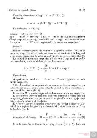 Sistemas de unidades físicas                                              C-147

   Ecuación dimensional Giorgi         [A] = [L^ T""' Q]
   Deducción

                   A = m 1 = (L T - ' Q) L = L^ T - ' Q

   Equivalencia:        Ec. Giorgi.

Sistema     [A]    ^    [U T " ' QJ
cgs      u.e.m.     =    cm^ seg~' u.e.m. = 1 u.e.m. de momento magnético
Giorgi amp. m"     =    m^ seg~' coul=10'' cm^ . 1 seg~' 10~' u e m ^ l O ' uem
 1 amp. m'^        =     lO' u.e.m. cegesimales de momento magnético.
    Unidades
   Unidad electromagnética de momento magnético, unidad CGS, es el
momento magnético de un imán uniforme de un centímetro de longitud
y con masas magnéticas de valor unidad (u.e.m.) en sus extremos (Ec. 1).
   La unidad de momento magnético del sistema Giorgi es el amperió-
metro-cuadrado, como se deduce de las dimensiones:

                                       Q
               A = L^ T - ' Q =       -
                                       T
   Equivalencia
    Amperio-metro cuadrado       1 A . ni" = 10' uem cegesimal de mo-
mento magnético.
    § C.—Intensidad en un punto de un campo de fuerza magnético es
la fuerza con que el campo actúa sobre la unidad de masa magnética si-
tuada en dicho punto. (Ec. 1).
    El sistema M i e a esta magnitud la denomina excitación magnética.
    El físico danés Oersted descubrió que toda corriente eléctrica crea un
campo magnético, toda vez que desvía de su posición a una aguja mag-
nética situada próxima al conductor.
    El valor del campo magnético creado por una corriente eléctrica sole-
noidal de n espiras, longitud Z y de intensidad i, viene dado por la 1.* ley
de Laplace (Ec. 2).

                                        F                  in       4T
                                                                     T   in
    Ecuación de definición^       Yi = —•(])    H = K           =             (2)
                                       m                   1        c    1
    Si en la ecuación de Coulomb de magnetismo (ver § A), hacemos
 
