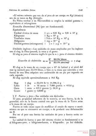 Sistemas   de unidades   físicas                                        C-67

   aEl mismo núm.ero que nos da el peso de un cuerpo en Kgf (técnico)
nos da su masa en Kg. {Giorg{):i).
 . En Física nuclear y en Microanálisis se emplea la unidad gamma Y,
equivalente al microgramo.
   Ecuación dimensional [M] (por ser fundamental).
   Equivalencia
    Unidad técnica de masa         1 u.t. = 9,81 Kg = 9,81 x 10' g
    Kilogramo                      1 Kg = 10" g
    Toneladas masa                 1 T o n = 10'' Kg = 10"* g
    Miligramo                      1 mg = 10~' g
    Unidad gamma (microgramo) 1 f = 1 ¡x g = 10"'* g

   Unidades inglesas.—Las unidades de masa empleadas por los ingleses
son el slug, la libra (pound), la onza y el grano.
   El slug es para el sistema inglés lo que la u. t. para el sistema técnico.

           „     -   , j r •w              P ' 32,174 libras
           Ecuación de definición     rn = — =                 = i sIuS
                         '                  g 32,174 pies/seg2        ^

    El slug es la masa de un cuerpo que a 45° de latitud y al nivel del
mar (g normal) pese 32,174 libras, o bien es la masa que sometida a una
fuerza de una libra adquiere una aceleración de un pie por segundo en
cada segundo.
   El slug equivale aproximadamente a 14,6 Kg.

      Slug         1 slug     = 32,174 Ib : ^ 14,594,12 g "
      Libra        1 Ib       = 1 6 onzas = 7.000 granos = 453,6 g.
      Onza         1 onza     = 437,5 granos "2f 28,35 g.-
      Grano        1 grano    f]^ 0,0648 g. '

    § F. Fuerza y peso.—Sus unidades son derivadas.
    El peso, propiedad inherente de la materia, es una fuerza, la de la
gravedad, esto es, la fuerza central con que la masa de la Tierra atrae
a la masa de un cuerpo.
    Fuerza es toda causa capaz de modificar el estado de reposo o movi-
miento en que se encuentra un cuerpo, o de producir una deformación
en él.
    Por ser el peso una fuerza las unidades de peso y fuerza serán co-
munes.
    La unidad de fuerza y peso del sistema técnico es fundamental y es
el kilogramo-peso, o kilogramo-fuerza, o kilopondio; ya fué definida.
 