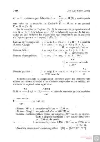 C-148                                                    José Luis Galán Garda

                                                  m     .
m' = 1, tendremos por definición F =                   = H (3) y sustituyendo
este valor en la ecuación de Coulomb F = H m' y en general
F = H m (Ec. 1).
    En la ecuación de Laplace (Ec. 2) la constante de proporcionalidad
vale K = 4 TTJC. LOS valores de c (N." de Maxwell) depende de las uni-
dades en que midamos las magnitudes que intervienen en la ecuación
de Laplace (para n = 1 espira) : (Ec. 2).        '
Sistema electromagriético: i = uem, 1 = cm, c = 1 y H = 4 n- oersteds
Sistema Giorgi:            i = amp, l = m, c = 4 7 r y K = 1,
                                            H = amp-vuelta/metro
Sistema M i é :            i = amp, 1 = cm, c = 4 ;r y K = I,
                                              H = amp-vuelta/cm
Sistema electrostático:    i = ues, 1 = cm, c = 3 .. 10'",
                                                   4;r
                                            H =           oersteds
                                                 3 . 10'"
                                                                       4;r
Sistema práctico:                  i = amp, 1 = cm, c = 10 y H =             =
                                   = 1,256 oersteds                    10
   Teniendo presente la reciprocidad existente entre los números que
miden ima misma cantidad y las unidades empleadas en su medida, de-
ducimos las equivalencias siguientes:
             4 TT                  Amp-n
Si H =              I n/1 = 1,25           = oersteds, tenemos que en unidades
             c                       cm
     amp vuelta
1.                      = 1,25 oe.
        cm
     Sistema M i é 1 amperio-vuelta/cm = 1,256 oe.
     Sistema Giorgi 1 amperio-vuelta/m = 0,01256 oe.
     Sistema electromagriético (como un amperio = 10~' u.e.m. de intensi-
                       dad) 1 amperio-vuelta/cm = 10~' u.e.m-vuelta/cm =
                       = 1,256 oe, de donde,
                     1 u.e.m.-vuelta/ c m = 1,256 : 10""^ oe = 12,56 oe =
                                                              = 4 n- oe.
     Ecuación dimensional electromagnética      [H] = [M''^ L"- T~']
 