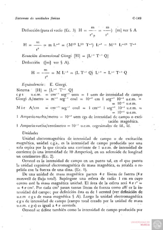 Sistemas de unidades físicas                                                     C-149

                                                       m   • m           •
    Deducción (para el vacío (Ec. 3) H ==                  =        )   [m] ver § A



               I'

    Ecuación        dimensional   Giorgi     [H] = [L~' T ~ ' Q |
    Deducción          ([m] ver § A).


          H = - ^           = M L-'        = (L T - ' Q) L-'   = L - ' T-^ Q
                r^

    Equivalencia:         E. Giorgi.
Sistema ' [HJ = [ L - ' T " ' Q]
cgs     u.e.m. = cm"~' seg~' uem = 1 uem de-intensidad de campo
Giorgi A / m e t r o = m""' seg~' coul = 10""^ cm 1 seg""' 10""' u.e.m. =
                                                         = 10-' u.e.m.
M i é A/cm           = cm^'" seg~' coul = 1 cm""' 1 seg~' 10""' u.e.m. =
                        '                              ' = 1 0 - ' u.e.m.
1 Amperio-vuelta/metro = lO"" uem cgs de intensidad de campo o exci-
                                                      tación magnética.
1 Amperio^vuélta/centímetro = 10"' u.e.m. cegesimailes' de id., id.

    Unidades
     Unidad electromagnética de intensidad de campo o de excitación
magnética, unidad c.g.s., es la intensidad de campo producida por una
sola espira por la que circula una corriente de 1 u.e.m. de intensidad de
corriente (o una intensidad de 10 Amperios), en un solenoide de longitud
un centímetro (Ec. 2).
     Oersted es la intensidad de campo en un punto tal, en el. que puesta
la unidad cegesimal electromagnética de masa magnética, es atraída o re-
pelida con la fuerza de una dina. (Ec. 1).
     D e una unidad de masa, magnética parten 4 TT líneas de fuerza (4 n-
maxvvell de flujo total). Supóngase una esfera de radio 1 cm en cuyo
centro esté la masa magnética unidad. E l área de la esfera será 4 T r^ =
                                                                     T
 = 4 T cm'^ Por cada c m ' pasan tantas líneas de fuerza como allí es la in-
       T
tensidad del campo; por definición ésta es de 1 oersted (ver definición de
u.e.m c g s de masa magnética § A). Luego la unidad electromagnética
c g s d e intensidad de campo (campo total creado por la unidad de masa
u.e.m. c g s ) es igual a 4 T oersteds.
                             T
     Oersted se define también como la intensidad de campo producida por
 