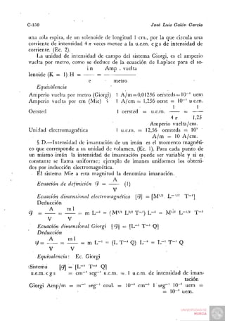 C-150                                               José Luis Galán   Garda

una sola espira, de un solenoide de longitud 1 cni., por la que circula una
corriente de intensidad 4 TÍ veces menor a la u.e.m. c g s de intensidad de
corriente. (Ec. 2).
   La unidad de intensidad de campo del sistema Giorgi, es el amperio
vuelta por metro, como se deduce de la ecuación de Laplace para el so-
                         in      Amp . vuelta
lenoide (K = 1) H =           =           ^
                          e          metro
   Equivalencia
Amperio vuelta por metro (Giorgi) 1 A / m = 0,01256 oersteds= lO"' uem
Amperio vuelta por cm (Mié) í         1 A/cm = 1,256 oerst = 10~' u e.m.
                                                               1         1
Oersted                               1 oersted = u.e.m.            =
                                                            4 77       1,25
                                                 Amperio vuelta/cm.
Unidad electromagnética             1 u.e.m. = 12,56 oersteds = 10'^
                                                  A / m = 10 A/cm.
   § D.—Intensidad de imantación de un imán es el momento magnéti-
co que corresponde a su unidad de volumen. (Ec. 1). Para cada punto de
un mismo imán la intensidad de imantación puede ser variable y si es.
constante se llama uniforme; ejemplo de imanes uniformes los obteni-
dos por inducción electromagnética.
   El sistema Mié a esta magnitud la denomina imanación.
                                   A
   Ecuación de definición <íi =          (1)
                                  V
   Ecuación dimensional electromagnética ^ = ÍM'/^. L~''• T~']
   Deducción
¿7 = —     = - ^ = m L-^ = (M'/^ W' T-') L-^ = M''- L-'/^              T"'
       V       V
   Ecuación dimensional Giorgi [<5J = [L^' T~' Q]
   Deducción
   oj = A _ = iíiL = m L-= = (L T-' Q) L"^ = L-' T-^ Q
         V        V
    Equivalencia:   Ec. Giorgi
^Sistema      [Cj] = [L-' T - ' Q]
 u.e.m. c g s     = cm""' seg"~' u.e.m. = . 1 u.e.m. de intensidad de iman-
                                                                    tación
Giorgi Amp/m = m~' seg"' coul. = 10~^ cm~' 1 seg""' 10~' uem =
                                                           = 10-'' uem.
                                                            =
 