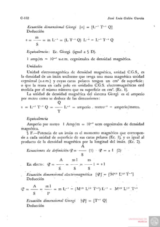 C-152                                                  José Luis Galán   Garda

   Ecuación dimensional Giorgi      [oj = [L"' T~' Q]
   Deducción

   a = - ^    = m L-= = (L T - ' Q) L-^ = L"' T - ' Q
         S
   Equivalencia:     Ec. Giorgi (igual a § D).
    1 amp/rii = 10"'' u.e.m. cegesimales de densidad magnética.
   Unidades
    Unidad electromagnetica.de densidad magnética, unidad C.G.S., es
la densidad de un imán uniforme que tenga una masa magnética unidad
cegesimal (u.e.m.) y cuyas caras polares tengan un cm^ de superficie;
o que la masa en cada polo en unidades C.G.S. electromagnéticas esté
medida por el mismo número que su superficie en cm^. (Ec. 1).
    La unidad de densidad magnética del sistema Giorgi es el amperio
por metro como se deduce de las dimensiones:
                      Q
a = L""' T~' Q =         L~' = amperio . metro~' = amperio/metro.
                     T
   Equivalencia
   Amperio por metro 1 A m p / m = 10~' uem cegesimales de densidad
magnética.
   § F.—Potencia de un imán es el momento magnético que correspon-
de a cada unidad de superficie de sus caras polares (Ec. 1), y es igual al
producto de la densidad magnética por la longitud del imán. (Ec. 2).
                                   A
   Ecuaciones de definición <^ =      • (1) • ^ = o 1 (2)'
                                                  =
                                   S
                      A       mi       m
   En efecto: ¿P =        =       ^       1 = a1
                     S         S       S
   Ecuación dimensional electromagnética [<2'J = [M''''^ L'^^'T"']
   Deducción       '    -

¿I? = —      - ^ ^   = m L - ' = (M'/^ U^^ T-') E - ' = M'/2 L'/-' T - '
       s      • p
   Ecuación dimensional Giorgi       |¿?J =. [T~' Q]
   Deducción
 