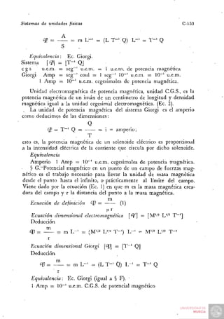 Sistemas   de unidades   físicas                                                 C-153

                     A
           ¿P =          = m L - ' = (L T - ' Q) L - ' = T - ' Q


    Equivalencia:      Ec. Giorgi.
Sistema     of    = [ T " ' QJ
cgs       u.e.m.    = seg~' u.e.m. = 1 u.e.m. de potencia magnética
Giorgi     Amp      = seg~' coul = 1 seg^' 10~' u.e.m. = 10~' u.e.m.
         I Amp      =z 10~' u.e.m. cegesimales de potencia magnética.

   Unidad electromagnética de potencia magnética, unidad C.G.S., es la
potencia magnética de un imán de un centímetro de longitud y densidad
magnética igual a la unidad cegesimal electromagnética. (Ec. 2).
   La unidad de potencia magnética del sistema Giorgi es el amperio
como deducimos de las dimensiones:
                                    Q
             ¿P = T " ' Q =      = i = amperio;
                             T
esto es, la potencia magnética de un solenoide eléctrico es proporcional
a la intensidad eléctrica de la corriente que circula por dicho solenoide.
    Equivalencia
    Amperio 1 A m p = 10"' u.e.m. cegesimales de potencia magnética.
    § G.~Potencial magnético en un punto de un campo de fuerzas mag-
nético es el trabajo necesario para llevar la unidad de masa magnética
desde el punto hasta el infinito, o- prácticamente al límite del campo.
Viene dado por la ecuación (Ec. 1) en que m es la masa magnética crea-
dora del campo y r la distancia del punto a la masa magnética.
                     ....             rn
    Ecuación de definición    ^U =          (1)

     Ecuación dimensional          electromagnética     T     — [M'^^ L''^ T~']
     Deducción

    q) = - ^        = m L - ' = {M'i'       W-   T-')   L - ' = M'/^ U'^   T-'
           r
     Ecuación     dimensional      Giorgi   <^] = [ T ~ ' Q]
     Deducción

         ¿í) = - ^ = m L - ' = (L T - ' Q) L - ' = T - ' Q
                  r
     Equivalencia:  Ec. Giorgi (igual a § F). •
     1 A m p = 10~' u.e.m. C.G.S. de potencial magnético
 