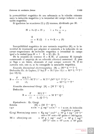 Sistemas       de unidades   físicas                                    C-155

la permeabilidad magnética de una substancia es la relación existente
entre la inducción magnética y la intensidad del campo inductor o exci-
tación magnética.
    Si igualamos las ecuaciones (1) y (2) tenemos, dividiendo por H :


                       H+4;rC7 = H n                1 + 4 7 7 — = |t.
                                                              H


                              — = K (3)       1 + 4 - K = |x (4)
                              H
    Susceptibilidad magnética de una sustancia magnética (K), es la in-
tensidad de imantación que adquiere al someterla a la inducción de un
campo magnetizante de excitación magnética o intensidad de campo
igual a la unidad (para H = 1 K = ¿7). (Ec. 3).
    De la ecuación (3) tenemos 9 = K H ; al aumentar H (ejemplo
aumentando el amperaje de un solenoide eléctrico) aumentará 'ÍJ, pero
se llega a un límite, alcanzado el cual aunque aumente H, ¿7 no
aumenta más, esto es, se ha conseguido la saturación magnética.
    Ecuación dimensional electromagnética [B] = [M''^ L"~''^ T~']
Deducción (Ec. de Laplace, 2.'^ ley) F = B i í (ver 11) i = M"^ h~'l' T " '
(ver 12§ G).

           F         MLT-^
B =              =        M T^ i-' = M T-^ (M''2 L'/2 T-')-^ =
           i1         iL                         = M'/'^ L-'/^ T - '
    Ecuación dimensional Giorgi             [B] = [M T~' Q~']
    Deducción
                             F         M L T-^'
                     B =          :=               = M T-' Q-'
                             i1        L (Q T-')

    Equivalencia:
                Ec. Giorgi.
Sistema               [Bj = [M T " ' Q - ' |
cgs               u e m = g . seg-' u.e.ni.-' = 1 u.e.m. de inducción
                                                magnética o gauss.
Giorgi Newton/amp metro = Kg seg~' coul~' = lO' g. 1 seg~' (10~')~'
                             uem = 10' uem=10'' gauss = 1 miriagauss.
M i é sthen/amp cm        =: 10' g 1 seg"' coul~' — 10' g 1 seg~^
                               (10-')-' uem = 10' u.e.m. = 10' gauss
 