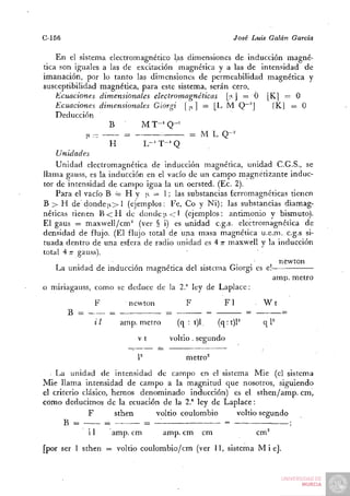 C-156                                                    José Luis Galán   García

    En el sistema electromagnético las dimensiones de inducción magné-
tica son iguales a las de excitación magnética y a las de intensidad de
imanación, por lo tanto las dimensiones de permeabilidad magnética y
susceptibilidad magnética, para este sistema, serán cero.
    Ecuaciones dimensionales electromagnéticas |;tj = O |K] = O
    Ecuaciones dimensionales Giórgi | |i.] := [L M Q~'       [K] = O
    Deducción
                   B        M T - ' Q-^
             Ii -      =                 = M L Q-^'
                   H        L-' T-' Q
    Unidades
    Unidad electromagnética de inducción magnética, unidad C.G.S., se
llama gauss, es la inducción en el vacío de un campo magnetizante induc-
tor de intensidad de campo igua la un oersted. (Ec. 2).
    Para el vacío B = H y n = 1; las substancias ferromagnéticas tienen
B > H de donde|i.>l (ejemplos: Fe, Co y Ni); las substancias diamag-
néticas tienen B < H de donde i).<l (ejemplos: antimonio y bismuto).
El gaus = maxwell/cm" (ver § i) es unidad c.g.s. electromagnética de
densidad de flujo. (El flujo total de una masa magnética u.e.m. c.g.s si-
tuada dentro de una esfera de radio unidad es 4 T maxwell y la inducción
                                                  T
total 4 Tí gauss).
                                                                newton
    La unidad de inducción magnética del sistema Giorgi es el
                                                              amp. metro
o miriagauss, como se deduce de la 2." ley de Laplace:
             F         newton          F              F1       . W t

             iI      amp. metro      (q : t)l        (q:t)P       qP
                         Vt        voltio . segundo

                         P             metro^
  • La unidad de intensidad de campo en el sistema Mié (el sistema
Mié llama intensidad de campo a la magnitud que nosotros, siguiendo
el criterio clásico, hemos denominado inducción) es el sthen/anip. cm,
como deducimos de la ecuación de la 2.°' ley de Laplace:
              F       sthen    voltio coulombio    voltio segundo

            i1    amp. cm         amp. cm       cm             cm^
[por ser 1 sthen = voltio coulombio/cm (ver 11, sistema M i é ] .
 