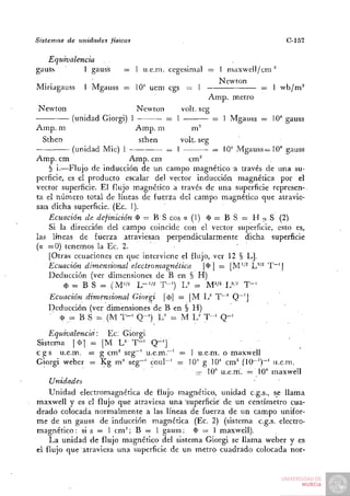 Sistemas   de unidades   físicas                                              C-157

   Equivalencia
gauSs         1 gauss         =    1 u.e.m. cegesimal =   1 maxwell/cm"
 . .                                                      Newton
Minagauss       1 Mgauss =         10' uem cgs =   1                   =   1 wb/m^
                                                       A m p . metro
Newton                             Newton    volt, seg
            (unidad Giorgi) 1             = 1          = 1 Mgauss = lO"* gauss
Amp. m                             Amp. m       m"
  Sthen                            sthen   volt, seg
            (unidad Mié) 1            = 1             = IQ-* Mgauss = 1 0 ' gauss
A m p . cm                 A m p . cm        cm"
    § i.—Flujo de inducción de un campo magnético a través de una su-
perficie, es el producto escalar del vector inducción magnética por el
vector superficie. El flujo magnético a través de una superficie represen-,
ta el número total de líneas de fuerza del campo magnético que atravie-
san dicha superficie. (Ec. I).
    Ecuación de definición O = B S eos a (1) (1) = B S = H ¡j. S (2)
    Si la dirección del carnpo coincide con el vector superficie, esto es,
las líneas de fuerza atraviesan perpendicularmente dicha superficie
(a = 0 ) tenemos la Ec. 2.                                   '
    I Otras ecuaciones en que interviene el flujo, ver 12 § L].
    Ecuación dimensional electromagnética          |4>] = [M'''^ L'*'^ T ~ ' |
    Deducción (ver dimensiones de B en § H )
         $ = B S = (M"/^ L - ' / ^ T - ' ) U = M'i^ U-' T-=
    Ecuación dimensional Giorgi        |(l)| = | M 1 / T""' Q~']
    Deducción (ver dimensiones de B en § H )
       (I) = B S =; (M T - ' Q - ' ) ~L= M L^ T - ' Q - '

     Equivalencia: Ec; Giorgi
Sistema [(Dj = [M L^' T " ' Q-']
c g s u.e.m. = g cm^ seg~' u.e.m.~' = 1 u.e.m. o maxwell
Giorgi weber = Kg m" seg~'' coul~' = 10' g 10'' cm^ (10~')~' u.e.m.
                                       — 10" u.e.m'. = 10" maxwell
     Unidades
    Unidad electromagnética de flujo magnético, unidad c.g.s., se llama
maxwell y es el flujo que atraviesa una superficie de un centímetro cua-
drado colocada normalmente a las líneas de fuerza de un campo unifor-
m e de un gauss de inducción magnética (Ec. 2) (sistema c.g.s. electro-
magnético : si s = 1 cm^; B = 1 gauss; $ = 1 maxwell).
    La unidad de flujo magnético del sistema Giorgi se llama weber y es
el flujo que atraviesa una superficie de un metro cuadrado colocada ñor-
 