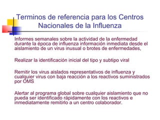 Terminos de referencia para los Centros
      Nacionales de la Influenza
Informes semanales sobre la actividad de la enfermedad
durante la época de influenza información inmediata desde el
aislamiento de un virus inusual o brotes de enfermedades,

Realizar la identificación inicial del tipo y subtipo viral

Remitir los virus aislados representativos de influenza y
cualquier virus con baja reacción a los reactivos suministrados
por OMS

Alertar al programa global sobre cualquier aislamiento que no
pueda ser identificado rápidamente con los reactivos e
inmediatamente remitirlo a un centro colaborador.
 