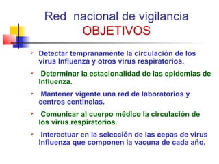 Red nacional de vigilancia
          OBJETIVOS
   Detectar tempranamente la circulación de los
    virus Influenza y otros virus respiratorios.
    Determinar la estacionalidad de las epidemias de
    Influenza.
    Mantener vigente una red de laboratorios y
    centros centinelas.
    Comunicar al cuerpo médico la circulación de
    los virus respiratorios.
    Interactuar en la selección de las cepas de virus
    Influenza que componen la vacuna de cada año.
 