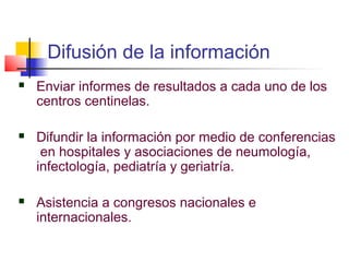Difusión de la información
   Enviar informes de resultados a cada uno de los
    centros centinelas.

   Difundir la información por medio de conferencias
     en hospitales y asociaciones de neumología,
    infectología, pediatría y geriatría.

   Asistencia a congresos nacionales e
    internacionales.
 