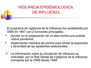 VIGILANCIA EPIDEMIOLOGICA
                DE INFLUENZA



  El programa de vigilancia de la Influenza fue establecido por
  OMS en 1947 con 2 funciones principales:
    Ayudar en la preparación de un plan contra una posible
     nueva pandemia.
    Implementar métodos de control para limitar la expansión
     y severidad de las epidemias estacionales.

 La información sobre la circulación de influenza es
    colectada por la Red Global de Vigilancia de la Influenza
    manejada por la OMS desde 1948.
 