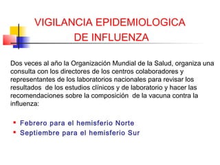 VIGILANCIA EPIDEMIOLOGICA
              DE INFLUENZA

Dos veces al año la Organización Mundial de la Salud, organiza una
consulta con los directores de los centros colaboradores y
representantes de los laboratorios nacionales para revisar los
resultados de los estudios clínicos y de laboratorio y hacer las
recomendaciones sobre la composición de la vacuna contra la
influenza:

   Febrero para el hemisferio Norte
   Septiembre para el hemisferio Sur
 