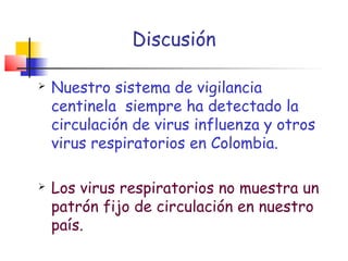 Discusión

   Nuestro sistema de vigilancia
    centinela siempre ha detectado la
    circulación de virus influenza y otros
    virus respiratorios en Colombia.

   Los virus respiratorios no muestra un
    patrón fijo de circulación en nuestro
    país.
 