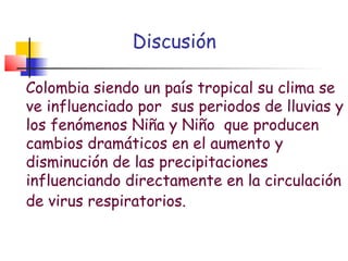Discusión

Colombia siendo un país tropical su clima se
ve influenciado por sus periodos de lluvias y
los fenómenos Niña y Niño que producen
cambios dramáticos en el aumento y
disminución de las precipitaciones
influenciando directamente en la circulación
de virus respiratorios.
 