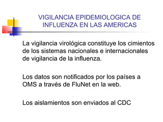 VIGILANCIA EPIDEMIOLOGICA DE
      INFLUENZA EN LAS AMERICAS

La vigilancia virológica constituye los cimientos
de los sistemas nacionales e internacionales
de vigilancia de la influenza.

Los datos son notificados por los países a
OMS a través de FluNet en la web.

Los aislamientos son enviados al CDC
 