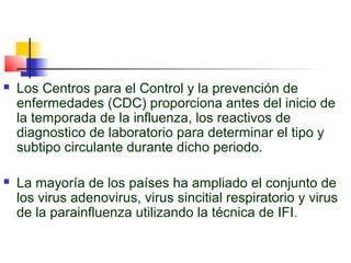    Los Centros para el Control y la prevención de
    enfermedades (CDC) proporciona antes del inicio de
    la temporada de la influenza, los reactivos de
    diagnostico de laboratorio para determinar el tipo y
    subtipo circulante durante dicho periodo.

   La mayoría de los países ha ampliado el conjunto de
    los virus adenovirus, virus sincitial respiratorio y virus
    de la parainfluenza utilizando la técnica de IFI .
 