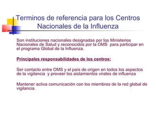 Terminos de referencia para los Centros
      Nacionales de la Influenza
Son instituciones nacionales designadas por los Ministerios
Nacionales de Salud y reconocidos por la OMS para participar en
el programa Global de la Influenza.

Principales responsabilidades de los centros:

Ser contacto entre OMS y el país de origen en todos los aspectos
de la vigilancia y proveer los aislamientos virales de influenza

Mantener activa comunicación con los miembros de la red global de
vigilancia.
 
