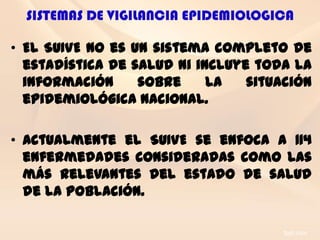 SISTEMAS DE VIGILANCIA EPIDEMIOLOGICA

• El SUIVE no es un sistema completo de
  estadística de salud ni incluye toda la
  información     sobre     la   situación
  epidemiológica nacional.

• Actualmente el SUIVE se enfoca a 114
  enfermedades consideradas como las
  más relevantes del estado de salud
  de la población.
 