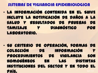 SISTEMAS DE VIGILANCIA EPIDEMIOLOGICA
• La información contenida en el SUIVE
  incluye la notificación de daños a la
  salud y resultados de pruebas de
  tamizaje     y     diagnóstico    por
  laboratorio.

• Su criterio de operación, formas de
  colección     de     información     y
  procedimientos de vigilancia son
  homogéneos      en     las   distintas
  instituciones del sector y en todo el
  país.
 