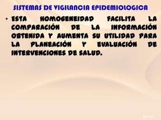 SISTEMAS DE VIGILANCIA EPIDEMIOLOGICA
• Esta   homogeneidad      facilita  la
  comparación     de   la   información
  obtenida y aumenta su utilidad para
  la planeación y evaluación de
  intervenciones de salud.
 