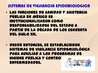 SISTEMAS DE VIGILANCIA EPIDEMIOLOGICA
• Las funciones de sanidad y asistencia
  pública en México se
  institucionalizaron como
  responsabilidades del Estado a
  partir de la década de los cuarenta
  del siglo XX.

• Desde entonces, se establecieron
  sistemas de vigilancia epidemiológica
  para auxiliar a los programas de
  higiene pública y control de
  enfermedades.
 