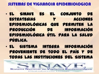 SISTEMAS DE VIGILANCIA EPIDEMIOLOGICA

• El SINAVE es el conjunto de
  estrategias        y        acciones
  epidemiológicas que permiten la
  producción      de      información
  epidemiológica útil para la salud
  pública.
• El Sistema integra información
  proveniente de todo el país y de
  todas las instituciones del Sistema
  Nacional de Salud (SNA).
 