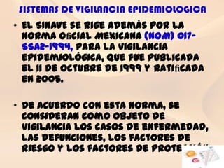 SISTEMAS DE VIGILANCIA EPIDEMIOLOGICA
• El SINAVE se rige además por la
  Norma Oﬁcial Mexicana (NOM) 017-
  SSA2-1994, para la vigilancia
  epidemiológica, que fue publicada
  el 11 de octubre de 1999 y ratiﬁcada
  en 2005.

• De acuerdo con esta norma, se
  consideran como objeto de
  vigilancia los casos de enfermedad,
  las defunciones, los factores de
  riesgo y los factores de protección
 