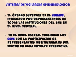 SISTEMAS DE VIGILANCIA EPIDEMIOLOGICA


• El órgano superior es el CONAVE,
  integrado por representantes de
  todas las instituciones del SNS en
  el nivel federal.

• En el nivel estatal funcionan los
  CEVE con la participación de
  representantes institucionales del
  sector en cada entidad federativa.
 