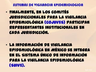 SISTEMAS DE VIGILANCIA EPIDEMIOLOGICA
• Finalmente, en los Comités
  Jurisdiccionales para la Vigilancia
  Epidemiológica (COJUVES) participan
  representantes institucionales en
  cada jurisdicción.

• La información de vigilancia
  epidemiológica en México se integra
  en el Sistema Único de Información
  para la Vigilancia Epidemiológica
  (SUIVE).
 