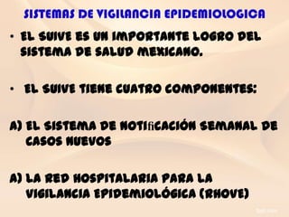 SISTEMAS DE VIGILANCIA EPIDEMIOLOGICA
• El SUIVE es un importante logro del
  sistema de salud mexicano.

• El SUIVE tiene cuatro componentes:

a) El Sistema de Notiﬁcación Semanal de
   Casos Nuevos

a) La Red Hospitalaria para la
   Vigilancia Epidemiológica (RHOVE)
 