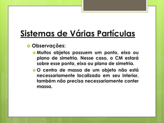 Sistemas de Várias Partículas
    Observações:
      Muitos objetos possuem um ponto, eixo ou
       plano de simetria. Nesse caso, o CM estará
       sobre esse ponto, eixo ou plano de simetria.
      O centro de massa de um objeto não está
       necessariamente localizado em seu interior,
       também não precisa necessariamente conter
       massa.
 