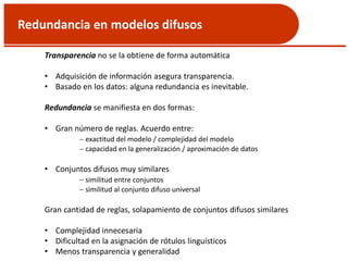 Redundancia en modelos difusos
Transparencia no se la obtiene de forma automática
• Adquisición de información asegura transparencia.
• Basado en los datos: alguna redundancia es inevitable.
Redundancia se manifiesta en dos formas:
• Gran número de reglas. Acuerdo entre:
 exactitud del modelo / complejidad del modelo
 capacidad en la generalización / aproximación de datos
• Conjuntos difusos muy similares
 similitud entre conjuntos
 similitud al conjunto difuso universal
Gran cantidad de reglas, solapamiento de conjuntos difusos similares
• Complejidad innecesaria
• Dificultad en la asignación de rótulos linguísticos
• Menos transparencia y generalidad
 