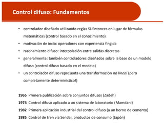 Control difuso: Fundamentos
• controlador diseñado utilizando reglas Si-Entonces en lugar de fórmulas
matemáticas (control basado en el conocimiento)
• motivación de incio: operadores con experiencia fingida
• razonamiento difuso: interpolación entre salidas discretas
• generalmente: también controladores diseñados sobre la base de un modelo
difuso (control difuso basado en el modelo)
• un controlador difuso representa una transformación no lineal (pero
completamente determinístico!)
1965 Primera publicación sobre conjuntos difusos (Zadeh)
1974 Control difuso aplicado a un sistema de laboratorio (Mamdani)
1982 Primera aplicación industrial del control difuso (a un horno de cemento)
1985 Control de tren vía Sendai, productos de consumo (Japón)
 