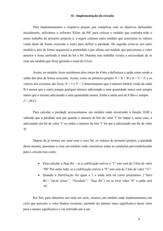 4
II - Implementação do circuito
Para implementarmos o respetivo projeto que cumprisse com os objetivos delineados
inicialmente, utilizámos o software Xilinx da ISE para colocar o módulo que continha todo o
nosso trabalho do primeiro projecto e, a seguir criámos outro módulo que associasse os valores
vindo deste de forma crescente e outro para definir a paridade. De seguida criou-se um outro
modulo a unir de forma sequencial o pretendido e por ultimo um módulo que percorresse o valor
anterior e fosse emitindo o sinal de bit a bit. Durante este trabalho existiu a necessidade de se
criar um módulo que fosse gerando o sinal do Clock.
Assim, no módulo Junta recebemos dois sinais de 4 bits e definimos a saída como sendo a
união dos dois de forma crescente. Assim, como no primeiro projeto A = X + B e A = Y + C e os
valores dos excessos são fixos, X = 1 e Y = 2 determinamos que o número binário vindo da saída
B é menor que o outro porque qualquer número adicionado a uma quantidade maior será sempre
maior que o mesmo adicionado a uma quantidade menor. Então a saída será de 8 Bits e sempre
J = {B,C}.
Para calcular a paridade acrescentamos um módulo onde recorrendo à função XOR e
sabendo que a paridade será par quando o número de bits de valor '1' for ímpar e, neste caso, é
adicionado um bit de valor '1' ou então o número de bits '1' for par é adicionado um bit de valor
'0'.
Depois de já termos um sinal com o start bit, os valores do primeiro projeto, a paridade
desse mesmo, passamos a criar um módulo onde consistisse todas as condições pré-estabelecidas
para o circuito tais como:
 Para calcular o Stop Bit – se a codificação estiver a “1” este será de 2 bits de valor
“00”.Por outro lado, se a codificação estiver a “0” este será de 2 bits de valor “11”.
 Quando a Habilitação for igual a 1 a saída será tal como projetamos {“Start
Bit”,”inf.do aluno”, ”Paridade”, ”Stop Bit”} ou se tiver valor “0” a saída será
”0”.
Por fim, para obtermos um sinal em serie, criamos um módulo onde implementamos um
ciclo que percorre o valor binário existente, partindo do número mais significativo desse valor
para o menos significativo e vai emitindo um a um.
 