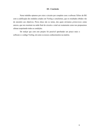 6
III - Conclusão
Neste trabalho optamos por criar o circuito por completo com o software Xilinx da ISE
com a codificação dos módulos criados em Verilog e concluímos, que os resultados obtidos vão
de encontro aos objetivos. Prova disso são os testes, dos quais enviamos printscreens como
anexos, que nos mostram na saída final do circuito o sinal sai exatamente como nos propusemos
efetuar respeitando todas as condições.
De realçar que com este projeto foi possível aprofundar um pouco mais o
software e o código Verilog, tal como os nossos conhecimentos na matéria.
 