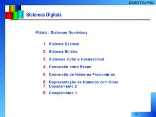 10
DAS/CTC/UFSC
Sistemas Digitais
Plano : Sistemas Numéricos
1. Sistema Decimal
2. Sistema Binário
3. Sistemas Octal e Hexadecimal
4. Conversão entre Bases
5. Conversão de Números Fracionários
6. Representação de Números com Sinal
7. Complemento 2
8. Complemento 1
 