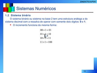 13
DAS/CTC/UFSC
Sistemas Numéricos
1.2 Sistema binário
O sistema binário ou sistema na base 2 tem uma estrutura análoga a do
sistema decimal com a ressalva de operar com somente dois dígitos: 0 e 1.
 O incremento funciona da mesma forma:
100111
11110
10101
01100
=+
=+
=+
=+
 