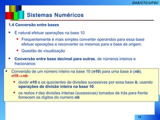 19
DAS/CTC/UFSC
Sistemas Numéricos
1.4 Conversão entre bases
 É natural efetuar operações na base 10
 Frequentemente é mais simples converter operandos para essa base
efetuar operações e reconverter os mesmos para a base de origem.
 Questão de visualização
 Conversão entre base decimal para outras, de números inteiros e
fracionários:
 Conversão de um número inteiro na base 10 (n10) para uma base b (nb),
n10→nb:
 dividir n10 e os quocientes de divisões sucessivas por essa base b, usando
operações de divisão inteira na base 10.
 os restos r das divisões inteiras (sucessivas) tomados de trás para frente
fornecem os dígitos do numero nb
 