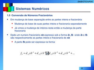 22
DAS/CTC/UFSC
Sistemas Numéricos
1.5 Conversão de Números Fracionários
 Em mudança de base separação entre as partes inteira e fracionária:
 Mudança de base de suas partes inteira e fracionaria separadamente
 Já vimos a mudança de inteiros resta então a mudança da parte
fracionaria
 Dado um numero fracionário nb expresso sob a forma ib ,fb onde ib e fb
são respectivamente as partes inteira e fracionaria de nb
 A parte fb pode ser expressa na forma:
...4
4
3
3
2
2
1
1 ++++= −
−
−
−
−
−
−
− bxdbxdbxdxbdfb
 