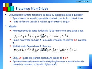 24
DAS/CTC/UFSC
Sistemas Numéricos
 Conversão de número fracionário da base 10 para outra base b qualquer:
 Aparte inteira → método apresentado anteriormente de divisão inteira
 Parte fracionaria usando o método apresentado a seguir
 Método:
 Representação da parte fracionária fb de número em uma base b por:
 Para a conversão na base b temos de encontrar os valores d-i na base
b
 Multiplicando fb pela base b obtemos:
 Então d-1 pode ser retirado como parte inteira de b x f
 Aplicando sucessivamente essa multiplicação sobre a parte fracionaria
restante obteremos os demais dígitos de fb
....... 4
4
3
3
2
2
1
1 ++++= −
−
−
−
−
−
−
− bdbdbdbdfb
........ 3
4
2
3
1
2
0
1 ++++= −
−
−
−
−
−− bdbdbdbdfb b ...).....(. 4
4
3
3
2
2
1
1 ++++= −
−
−
−
−
−
−
− bdbdbdbdbfb b
 