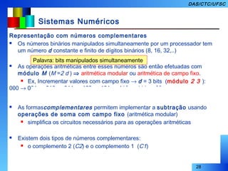 28
DAS/CTC/UFSC
Sistemas Numéricos
Representação com números complementares
 Os números binários manipulados simultaneamente por um processador tem
um número d constante e finito de dígitos binários (8, 16, 32,..)
 As operações aritméticas entre esses números são então efetuadas com
módulo M (M =2 d ) ⇒ aritmética modular ou aritmética de campo fixo.
 Ex, Incrementar valores com campo fixo → d = 3 bits (módulo 2 3 ):
000 → 001 → 010 → 011 → 100 → 101 → 110 → 111 → 000 → 001 → ...
 As formascomplementares permitem implementar a subtração usando
operações de soma com campo fixo (aritmética modular)
 simplifica os circuitos necessários para as operações aritméticas
 Existem dois tipos de números complementares:
 o complemento 2 (C2) e o complemento 1 (C1)
Palavra: bits manipulados simultaneamente
 