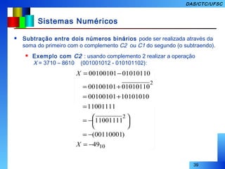 39
DAS/CTC/UFSC
Sistemas Numéricos
 Subtração entre dois números binários pode ser realizada através da
soma do primeiro com o complemento C2 ou C1 do segundo (o subtraendo).
 Exemplo com C2 : usando complemento 2 realizar a operação
X = 3710 – 8610 (001001012 - 010101102):
10
2
2
49
)00110001(
11001111
11001111
1010101000100101
0101011000100101
0101011000100101
−=
−=





−=
=
+=
+=
−=
X
X
 
