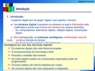 4
DAS/CTC/UFSC
Introdução
1. Introdução
A palavra digital vem do grego “digitus” que significa “número”:
⇒ Um sistema digital é portanto um sistema no qual a informação está
codificada e circula sob a forma de números (ou valores discretos)
– Ex. computadores, televisores digitais, relógios digitais, transmissão
digital.
⇒ Em contraposição, os sistemas analógicos a informação varia de
modo contínuo (função do tempo)
– Ex. Transmissão analógica, TV tradicional,
Vantagens do uso das técnicas digitais
 Os sistemas digitais são mais fáceis de projetar
 O armazenamento da informação é fácil
 Precisão e exatidão são maiores
 Os sinais digitais podem ser processados (operações pode ser
programadas)
 Circuitos digitais são menos afetados por ruídos
 Os circuitos digitais são mais adequados a integração
 