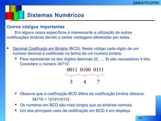 42
DAS/CTC/UFSC
Sistemas Numéricos
Outros códigos importantes
Em alguns casos específicos é interessante a utilização de outras
codificações binárias devido a certas vantagens oferecidas por estas.
 Decimal Codificado em Binário (BCD): Neste código cada dígito de um
número decimal é codificado na forma de um numero binário.
 Para representar os dez dígitos decimais (0, ..., 9) são necessários 4 bits.
Considere o número 34710:
 Observe que a codificação BCD difere da codificação binária clássica:
34710 = 1010110112
 Os números em BCD são mais longos que os binários normais
 Um dos principais usos da codificação em BCD é em displays.
0011 0100 0111
3 4 7
 