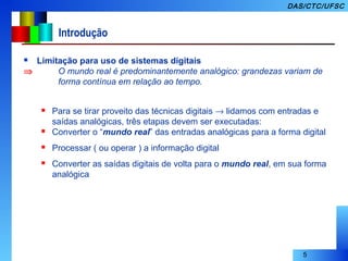 5
DAS/CTC/UFSC
Introdução
 Limitação para uso de sistemas digitais
⇒ O mundo real é predominantemente analógico: grandezas variam de
forma contínua em relação ao tempo.
 Para se tirar proveito das técnicas digitais → lidamos com entradas e
saídas analógicas, três etapas devem ser executadas:
 Converter o “mundo real” das entradas analógicas para a forma digital
 Processar ( ou operar ) a informação digital
 Converter as saídas digitais de volta para o mundo real, em sua forma
analógica
 