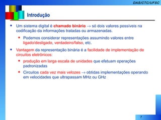 7
DAS/CTC/UFSC
Introdução
 Um sistema digital é chamado binário → só dois valores possíveis na
codificação da informações tratadas ou armazenadas.
 Podemos considerar representações assumindo valores entre
ligado/desligado, verdadeiro/falso, etc.
 Vantagem da representação binária é a facilidade de implementação de
circuitos eletrônicos:
 produção em larga escala de unidades que efetuam operações
padronizadas
 Circuitos cada vez mais velozes → obtidas implementações operando
em velocidades que ultrapassam MHz ou GHz
 